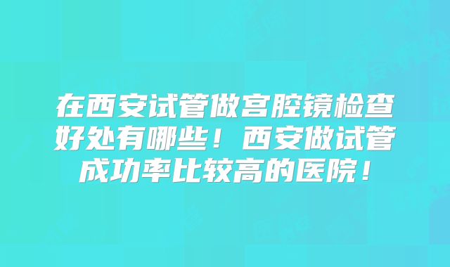 在西安试管做宫腔镜检查好处有哪些！西安做试管成功率比较高的医院！