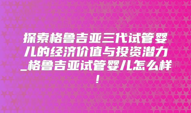 探索格鲁吉亚三代试管婴儿的经济价值与投资潜力_格鲁吉亚试管婴儿怎么样！