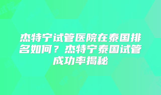 杰特宁试管医院在泰国排名如何？杰特宁泰国试管成功率揭秘
