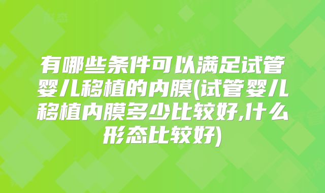 有哪些条件可以满足试管婴儿移植的内膜(试管婴儿移植内膜多少比较好,什么形态比较好)