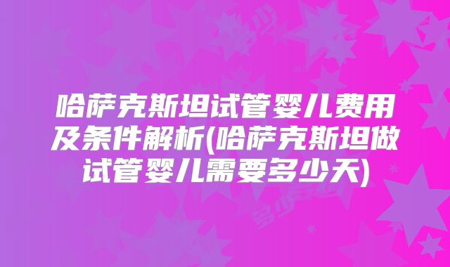 哈萨克斯坦试管婴儿费用及条件解析(哈萨克斯坦做试管婴儿需要多少天)