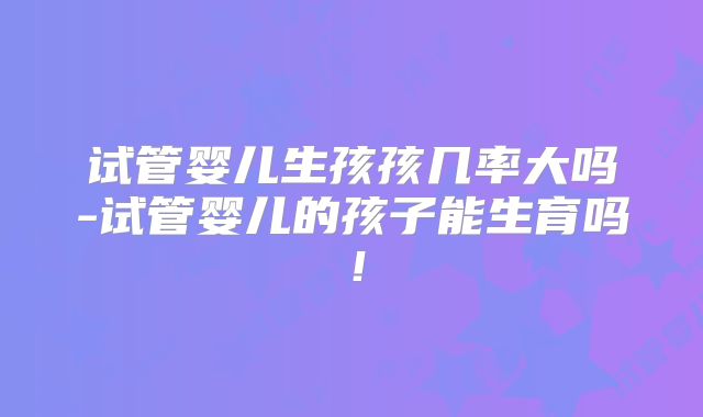 试管婴儿生孩孩几率大吗-试管婴儿的孩子能生育吗！