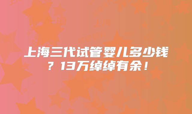 上海三代试管婴儿多少钱？13万绰绰有余！