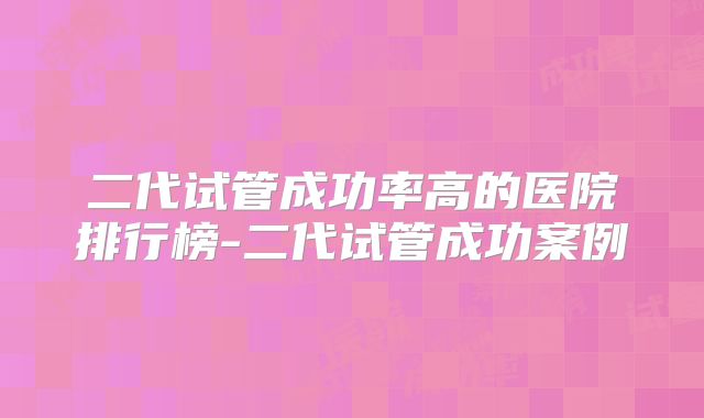 二代试管成功率高的医院排行榜-二代试管成功案例
