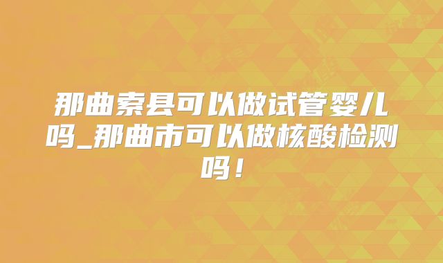那曲索县可以做试管婴儿吗_那曲市可以做核酸检测吗！