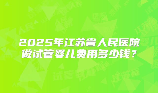2025年江苏省人民医院做试管婴儿费用多少钱？