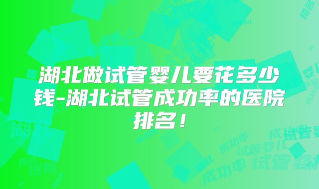 湖北做试管婴儿要花多少钱-湖北试管成功率的医院排名！