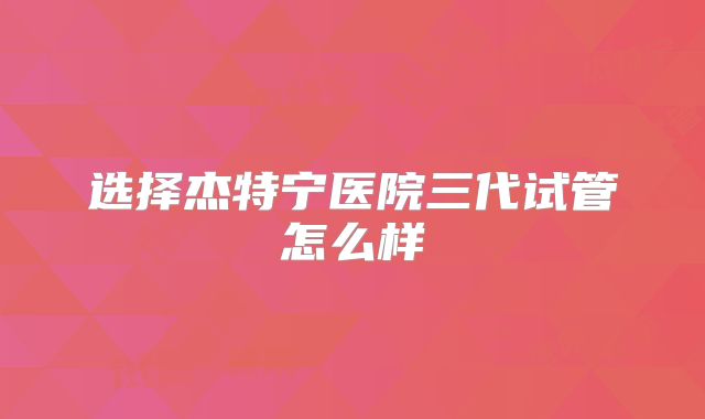 选择杰特宁医院三代试管怎么样