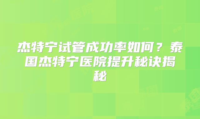 杰特宁试管成功率如何？泰国杰特宁医院提升秘诀揭秘
