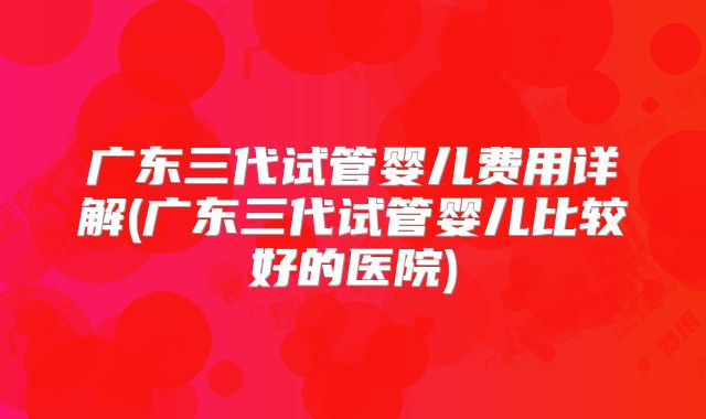 广东三代试管婴儿费用详解(广东三代试管婴儿比较好的医院)
