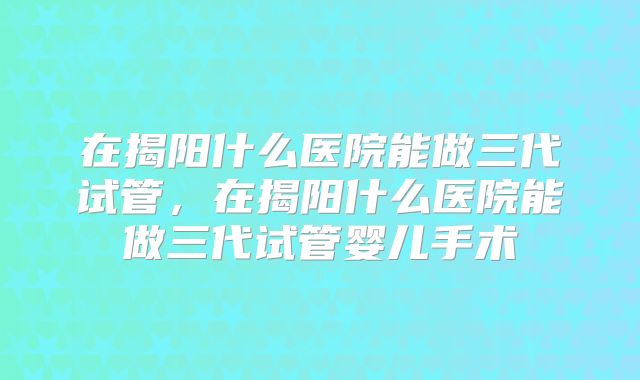 在揭阳什么医院能做三代试管，在揭阳什么医院能做三代试管婴儿手术