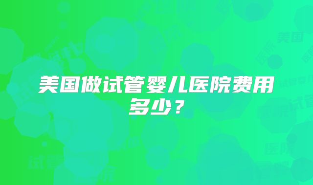 美国做试管婴儿医院费用多少？