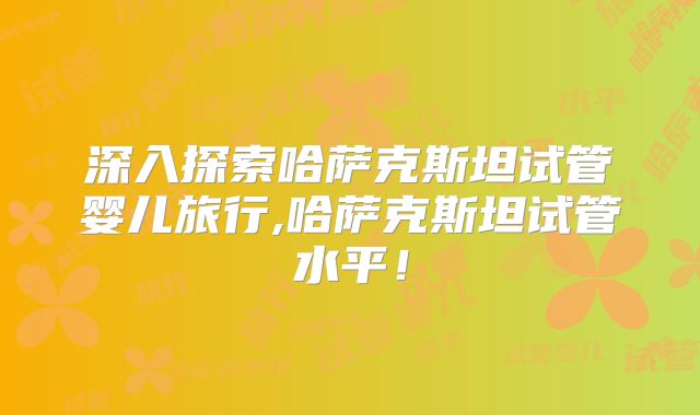 深入探索哈萨克斯坦试管婴儿旅行,哈萨克斯坦试管水平!
