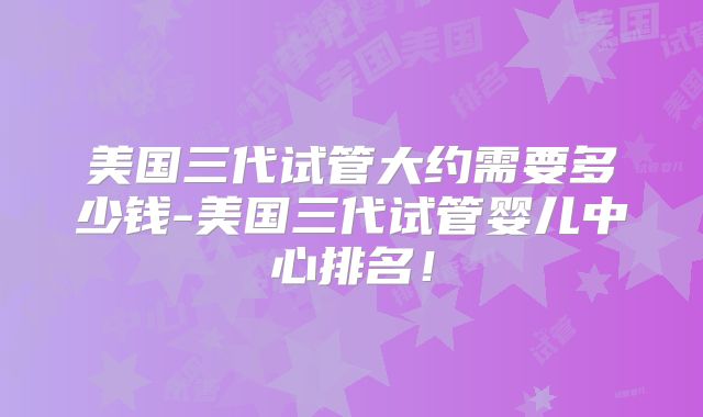 美国三代试管大约需要多少钱-美国三代试管婴儿中心排名！