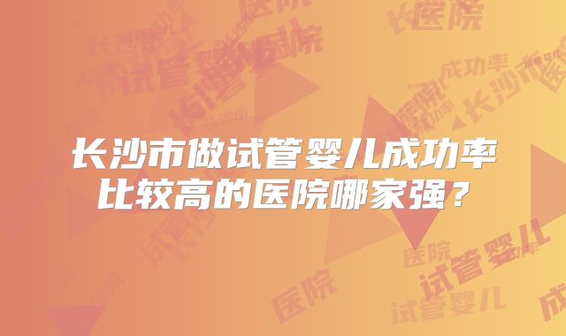 长沙市做试管婴儿成功率比较高的医院哪家强？