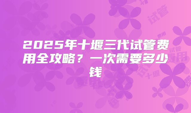 2025年十堰三代试管费用全攻略?一次需要多少钱