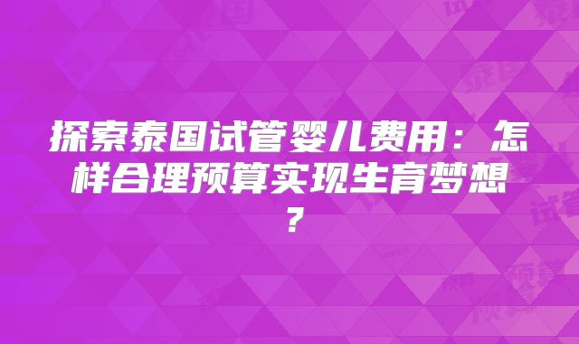 探索泰国试管婴儿费用：怎样合理预算实现生育梦想？