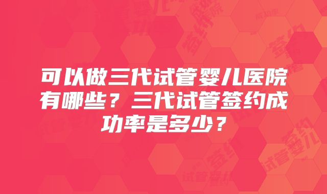 可以做三代试管婴儿医院有哪些?三代试管签约成功率是多少?