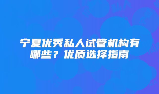 宁夏优秀私人试管机构有哪些？优质选择指南