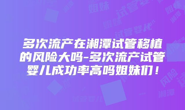 多次流产在湘潭试管移植的风险大吗-多次流产试管婴儿成功率高吗姐妹们！