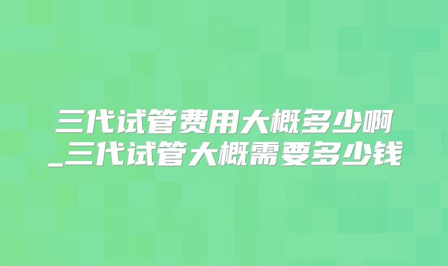 三代试管费用大概多少啊_三代试管大概需要多少钱