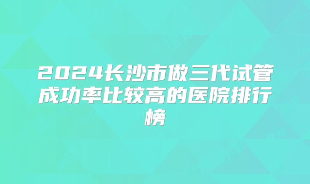 2024长沙市做三代试管成功率比较高的医院排行榜