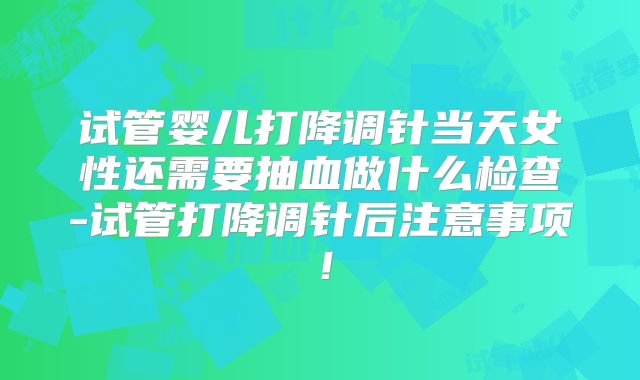 试管婴儿打降调针当天女性还需要抽血做什么检查-试管打降调针后注意事项!