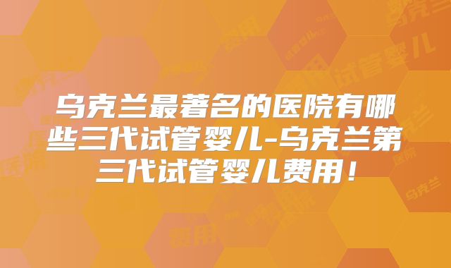 乌克兰最著名的医院有哪些三代试管婴儿-乌克兰第三代试管婴儿费用！