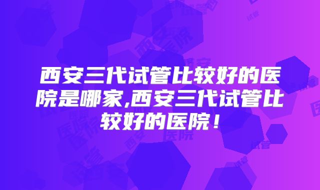 西安三代试管比较好的医院是哪家,西安三代试管比较好的医院！