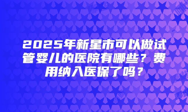 2025年新星市可以做试管婴儿的医院有哪些？费用纳入医保了吗？