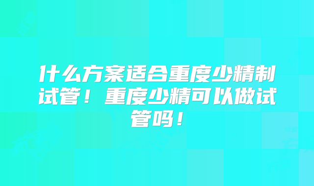 什么方案适合重度少精制试管！重度少精可以做试管吗！
