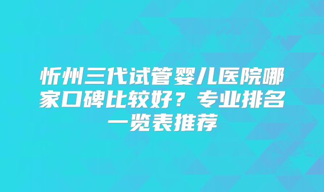 忻州三代试管婴儿医院哪家口碑比较好？专业排名一览表推荐