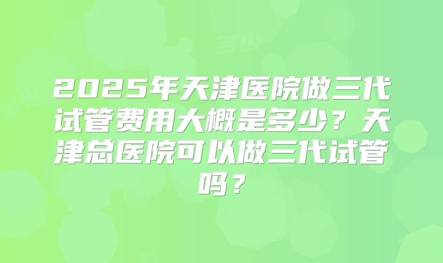 2025年天津医院做三代试管费用大概是多少？天津总医院可以做三代试管吗？