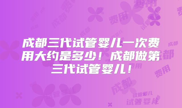 成都三代试管婴儿一次费用大约是多少！成都做第三代试管婴儿！