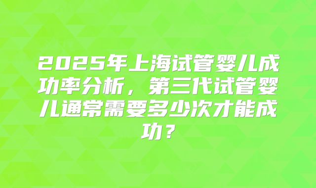 2025年上海试管婴儿成功率分析，第三代试管婴儿通常需要多少次才能成功？