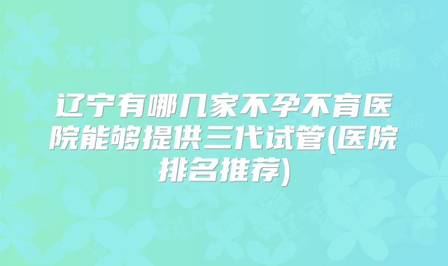 辽宁有哪几家不孕不育医院能够提供三代试管(医院排名推荐)