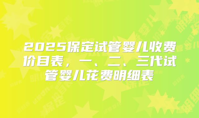 2025保定试管婴儿收费价目表，一、二、三代试管婴儿花费明细表