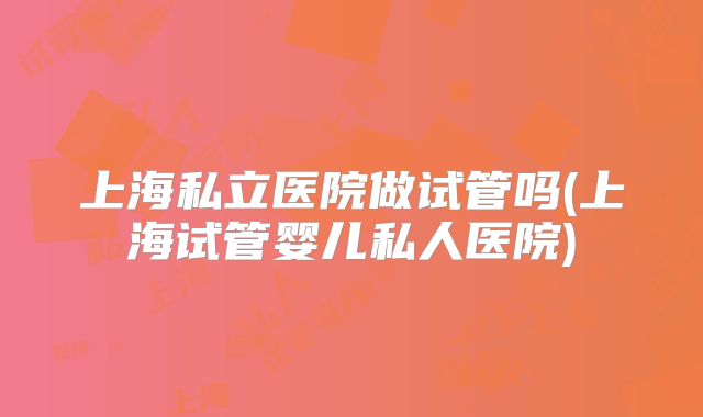 上海私立医院做试管吗(上海试管婴儿私人医院)
