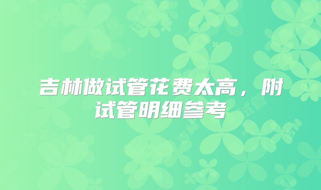 吉林做试管花费太高,附试管明细参考