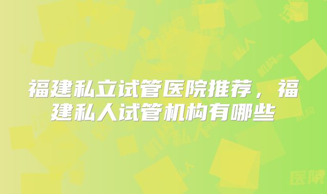 福建私立试管医院推荐，福建私人试管机构有哪些