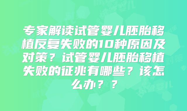 专家解读试管婴儿胚胎移植反复失败的10种原因及对策?试管婴儿胚胎移植失败的征兆有哪些?该怎么办??