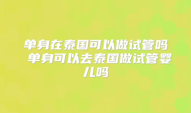 单身在泰国可以做试管吗 单身可以去泰国做试管婴儿吗