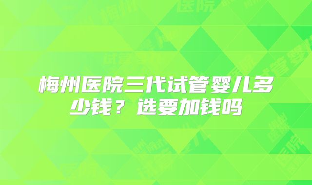 梅州医院三代试管婴儿多少钱?选要加钱吗