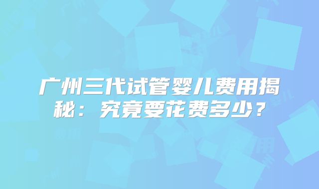 广州三代试管婴儿费用揭秘：究竟要花费多少？