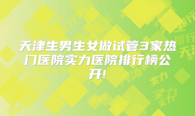 天津生男生女做试管3家热门医院实力医院排行榜公开!