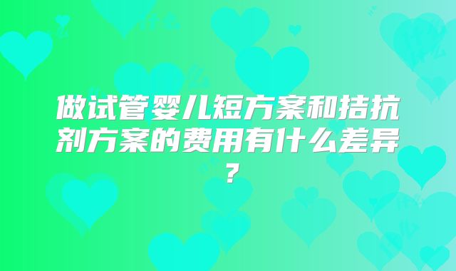 做试管婴儿短方案和拮抗剂方案的费用有什么差异？