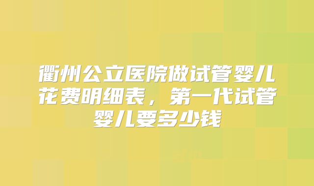 衢州公立医院做试管婴儿花费明细表，第一代试管婴儿要多少钱