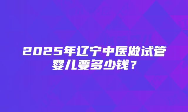 2025年辽宁中医做试管婴儿要多少钱?