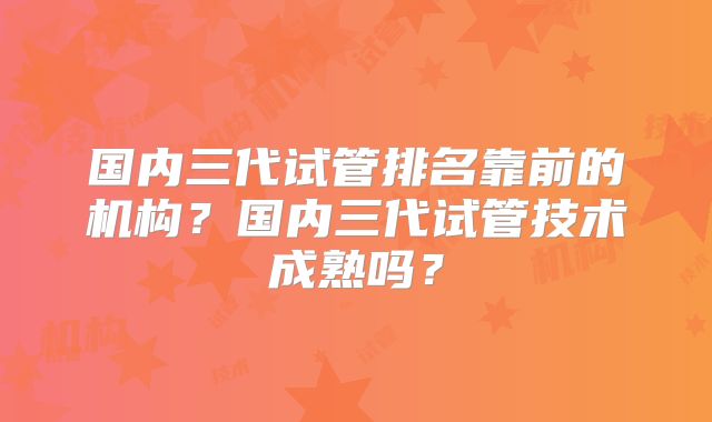 国内三代试管排名靠前的机构？国内三代试管技术成熟吗？