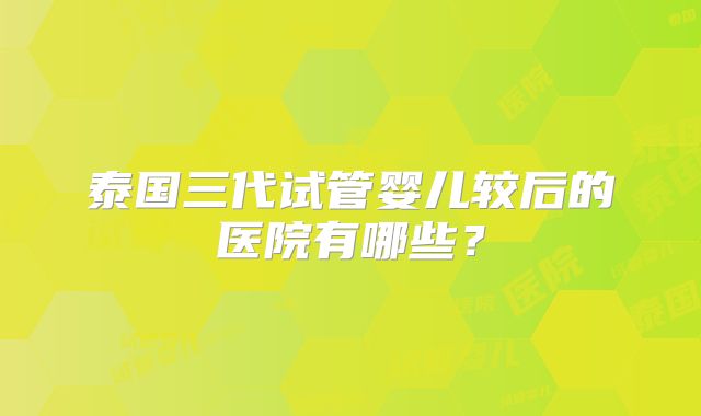 泰国三代试管婴儿较后的医院有哪些？